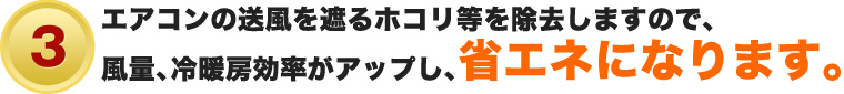 ③エアコンの送風を遮るホコリ等を除去しますので、風量、冷暖房効率がアップし、省エネになります。