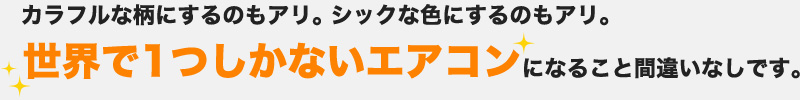 カラフルな柄にするのもアリ。シックな色にするのもアリ。世界で一つしかないエアコンになること間違いなしです。