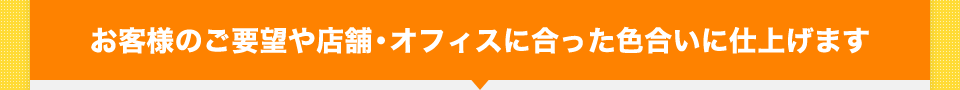 お客様のご要望や店舗・オフィスに合った色合いに仕上げます