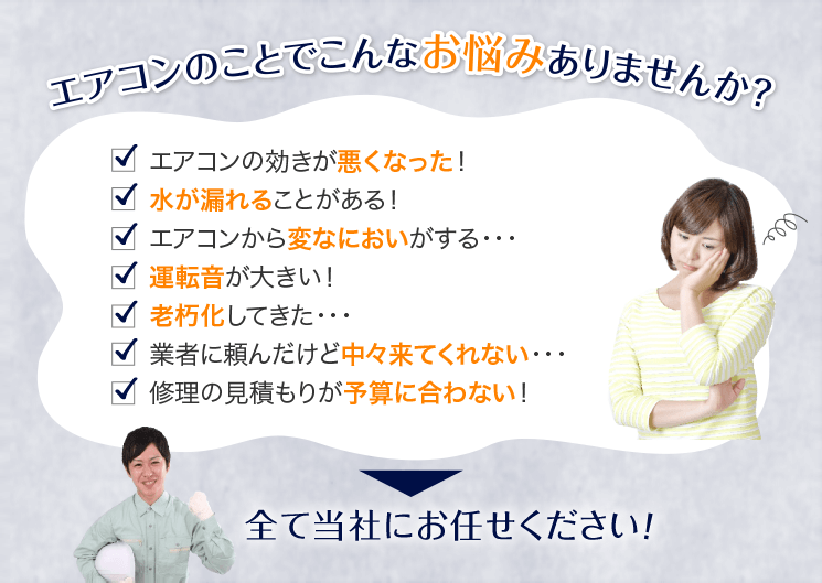 エアコンのことでこんなお悩みありませんか？エアコンの効きが悪くなった！水が漏れることがある！エアコンから変なにおいがする！運転音が大きい！老朽化してきた！業者に頼んだけど中々来てくれない！修理の見積もりが予算に合わない！⇒全て当社にお任せください！