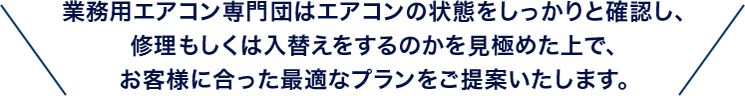 業務用エアコン専門団はエアコンの状態をしっかりと確認し、修理もしくは入替えをするのかを見極めた上で、お客様に合った最適なプランをご提案いたします。