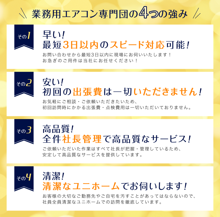 業務用エアコン専門団の4つの強み　1.早い！お問い合わせから最短3日以内に現場にお伺いいたします！お急ぎのご用件は当社にお任せください！　2.安い！初回の出張費は一切いただきません！お気軽にご相談・ご依頼いただきたいため、 初回訪問時にかかる出張費・点検費用は一切いただいておりません。　3.高品質！全件社長管理で高品質なサービス！ご依頼いただいた作業はすべて社長が把握・管理しているため、 安定して高品質なサービスを提供しています。　4.清潔！清潔なユニホームでお伺いします！お客様の大切なご勤務先やご自宅を汚すことがあってはならないので、社員全員清潔なユニホームでの訪問を徹底しています。