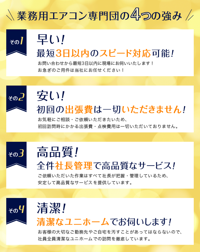 業務用エアコン専門団の4つの強み　1.早い！お問い合わせから最短3日以内に現場にお伺いいたします！お急ぎのご用件は当社にお任せください！　2.安い！初回の出張費は一切いただきません！お気軽にご相談・ご依頼いただきたいため、 初回訪問時にかかる出張費・点検費用は一切いただいておりません。　3.高品質！全件社長管理で高品質なサービス！ご依頼いただいた作業はすべて社長が把握・管理しているため、 安定して高品質なサービスを提供しています。　4.清潔！清潔なユニホームでお伺いします！お客様の大切なご勤務先やご自宅を汚すことがあってはならないので、社員全員清潔なユニホームでの訪問を徹底しています。