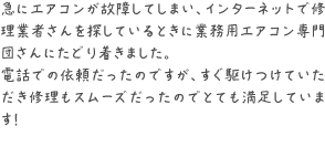 急にエアコンが故障してしまい、インターネットで修理業者さんを探しているときに業務用エアコン専門団さんにたどり着きました。
電話での依頼だったのですが、すぐ駆けつけていただき修理もスムーズだったのでとても満足しています！